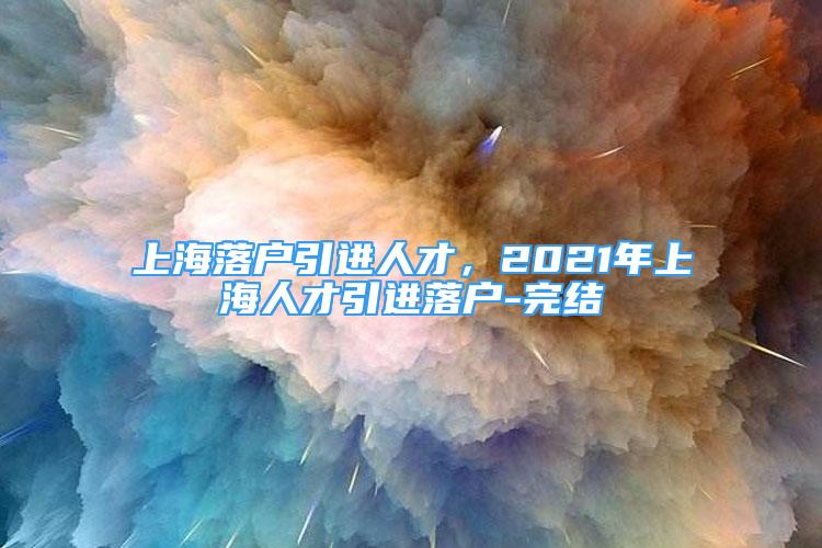 上海落戶引進人才，2021年上海人才引進落戶-完結(jié)