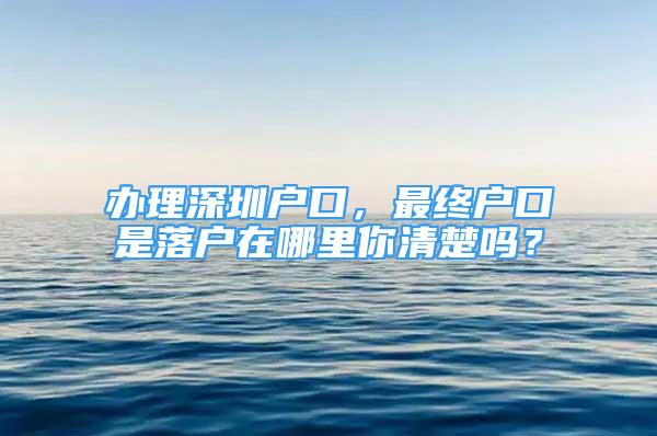 辦理深圳戶口，最終戶口是落戶在哪里你清楚嗎？