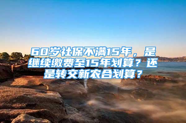 60歲社保不滿15年，是繼續(xù)繳費(fèi)至15年劃算？還是轉(zhuǎn)交新農(nóng)合劃算？