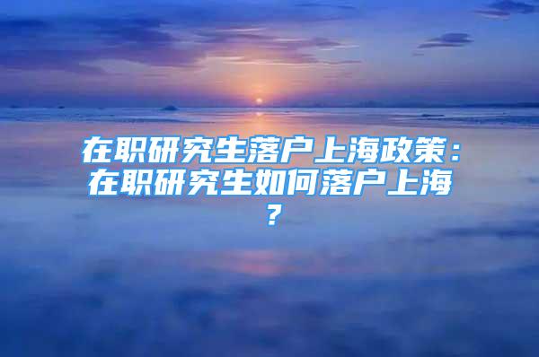 在職研究生落戶上海政策：在職研究生如何落戶上海？