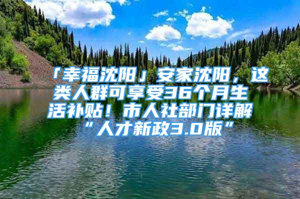 「幸福沈陽」安家沈陽，這類人群可享受36個月生活補貼！市人社部門詳解“人才新政3.0版”