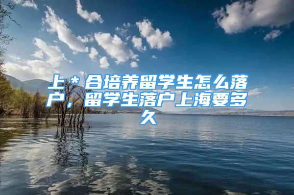 上＊合培養(yǎng)留學(xué)生怎么落戶，留學(xué)生落戶上海要多久