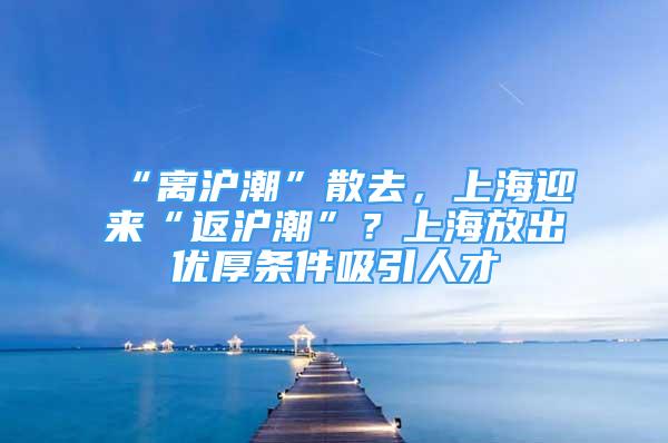 “離滬潮”散去，上海迎來“返滬潮”？上海放出優(yōu)厚條件吸引人才