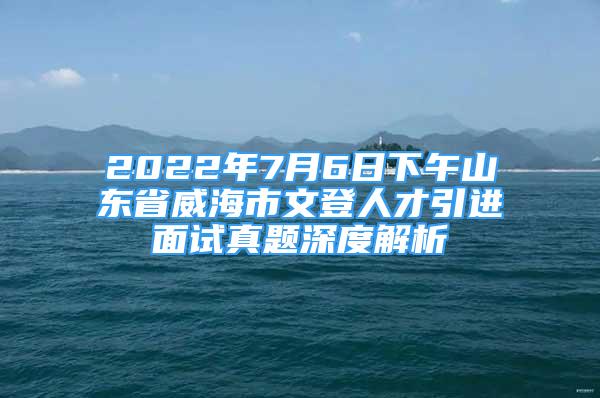 2022年7月6日下午山東省威海市文登人才引進面試真題深度解析