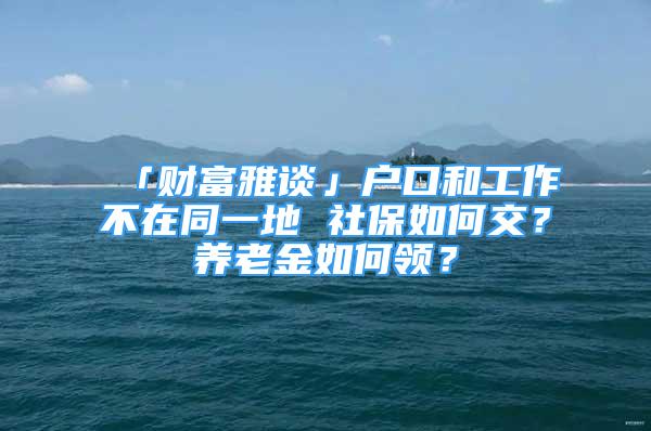 「財(cái)富雅談」戶口和工作不在同一地 社保如何交？養(yǎng)老金如何領(lǐng)？