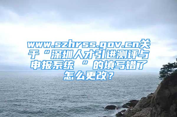 www.szhrss.gov.cn關(guān)于“深圳人才引進測評與申報系統(tǒng) ”的填寫錯了怎么更改？