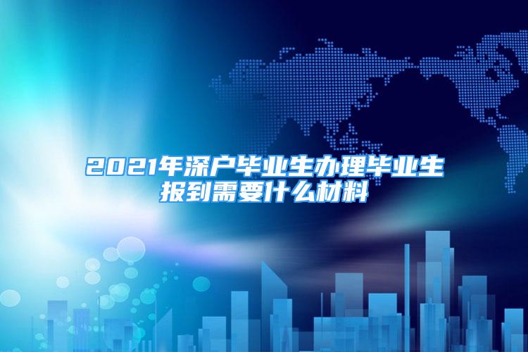 2021年深戶畢業(yè)生辦理畢業(yè)生報(bào)到需要什么材料