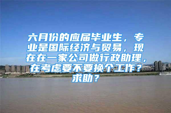 六月份的應(yīng)屆畢業(yè)生，專業(yè)是國際經(jīng)濟與貿(mào)易，現(xiàn)在在一家公司做行政助理，在考慮要不要換個工作？求助？