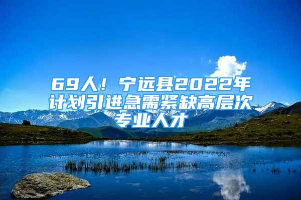 69人！寧遠縣2022年計劃引進急需緊缺高層次專業(yè)人才