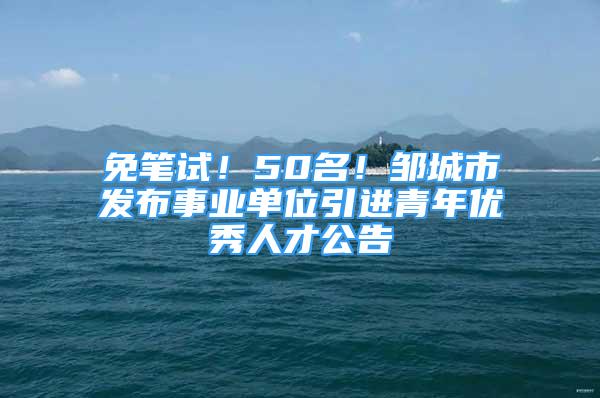 免筆試！50名！鄒城市發(fā)布事業(yè)單位引進青年優(yōu)秀人才公告