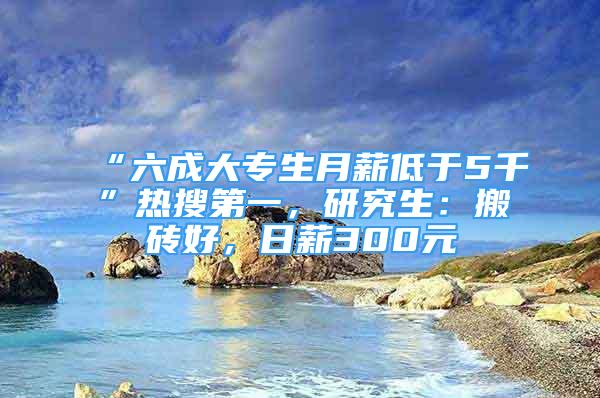 “六成大專生月薪低于5千”熱搜第一，研究生：搬磚好，日薪300元