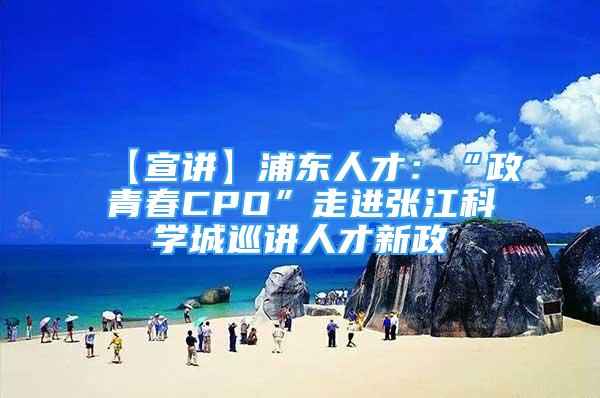 【宣講】浦東人才：“政青春CPO”走進(jìn)張江科學(xué)城巡講人才新政