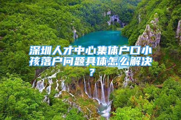 深圳人才中心集體戶口小孩落戶問(wèn)題具體怎么解決？