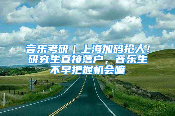 音樂考研｜上海加碼搶人！研究生直接落戶，音樂生不早把握機會嘛