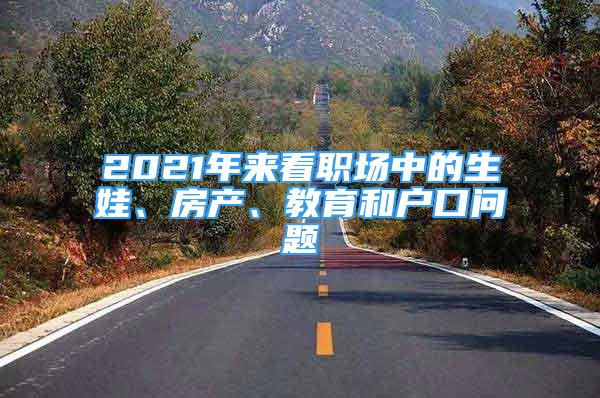 2021年來看職場中的生娃、房產(chǎn)、教育和戶口問題