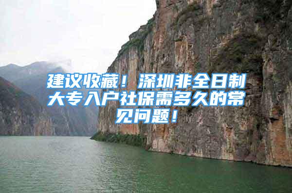 建議收藏！深圳非全日制大專入戶社保需多久的常見問題！