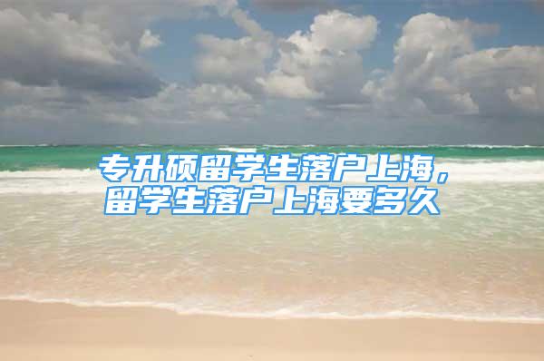 專升碩留學(xué)生落戶上海，留學(xué)生落戶上海要多久