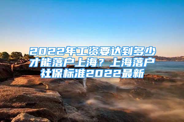 2022年工資要達(dá)到多少才能落戶(hù)上海？上海落戶(hù)社保標(biāo)準(zhǔn)2022最新