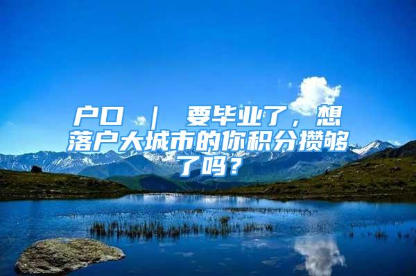 戶口 ｜ 要畢業(yè)了，想落戶大城市的你積分?jǐn)€夠了嗎？