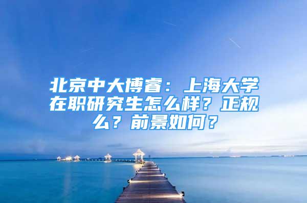 北京中大博睿：上海大學(xué)在職研究生怎么樣？正規(guī)么？前景如何？