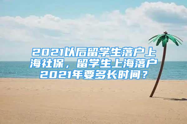 2021以后留學生落戶上海社保，留學生上海落戶2021年要多長時間？