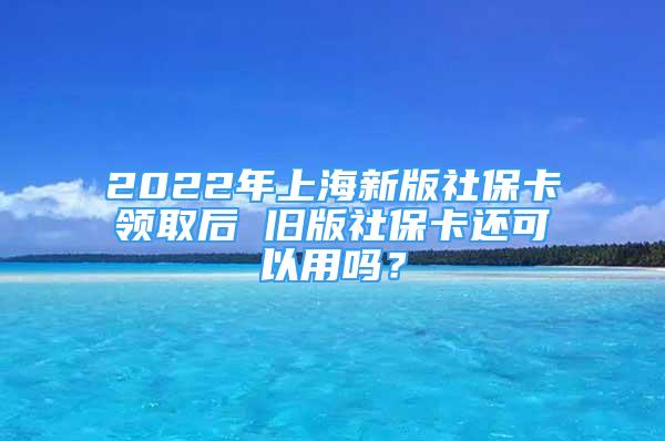 2022年上海新版社保卡領(lǐng)取后 舊版社?？ㄟ€可以用嗎？