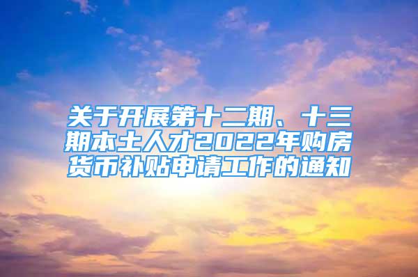 關(guān)于開展第十二期、十三期本土人才2022年購房貨幣補(bǔ)貼申請工作的通知