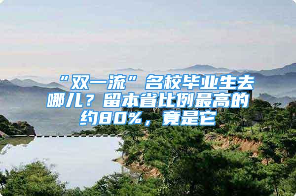 “雙一流”名校畢業(yè)生去哪兒？留本省比例最高的約80%，竟是它