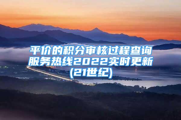 平價的積分審核過程查詢服務熱線2022實時更新(21世紀)