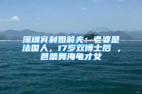 深圳賓利姐前夫：老婆是法國(guó)人，17歲雙博士后 ，芭蕾舞海龜才女