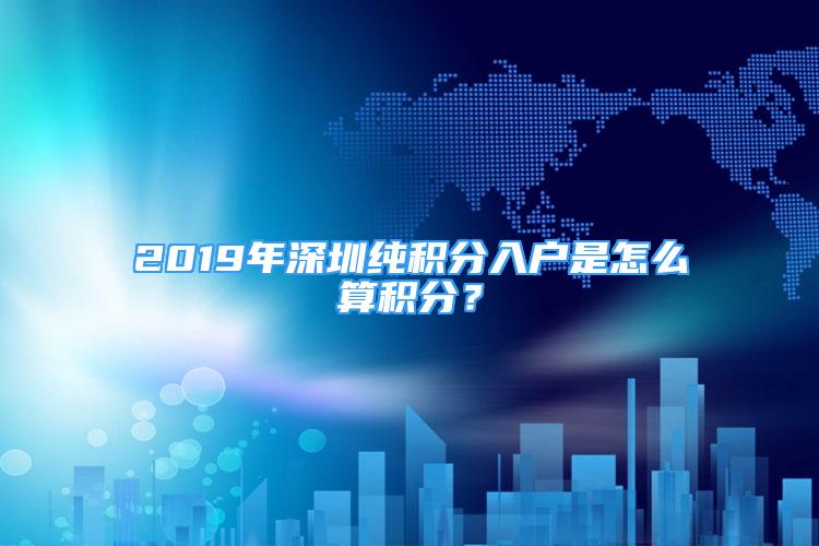 2019年深圳純積分入戶是怎么算積分？