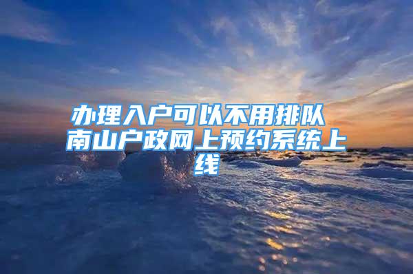 辦理入戶可以不用排隊 南山戶政網(wǎng)上預(yù)約系統(tǒng)上線