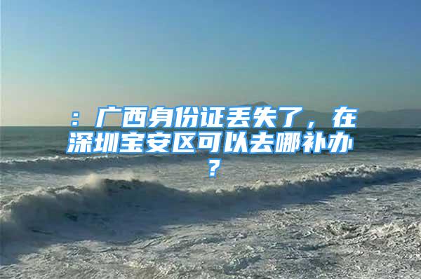 ：廣西身份證丟失了，在深圳寶安區(qū)可以去哪補(bǔ)辦？