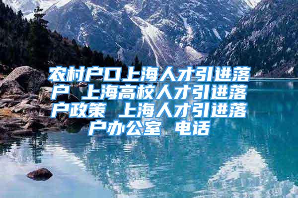 農村戶口上海人才引進落戶 上海高校人才引進落戶政策 上海人才引進落戶辦公室 電話