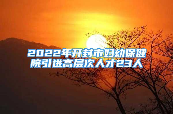 2022年開封市婦幼保健院引進高層次人才23人