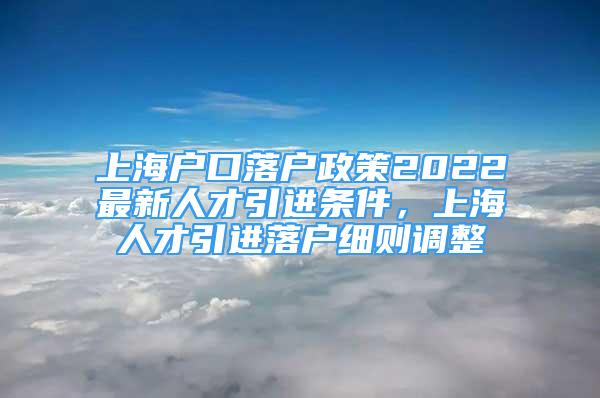 上海戶口落戶政策2022最新人才引進(jìn)條件，上海人才引進(jìn)落戶細(xì)則調(diào)整