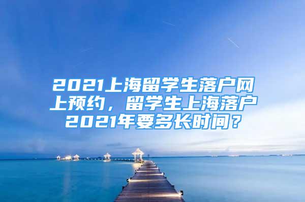 2021上海留學(xué)生落戶網(wǎng)上預(yù)約，留學(xué)生上海落戶2021年要多長時(shí)間？