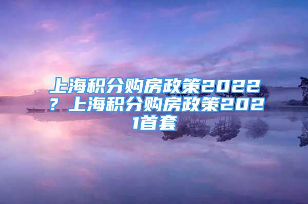 上海積分購房政策2022？上海積分購房政策2021首套