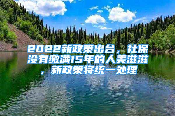 2022新政策出臺(tái)，社保沒有繳滿15年的人美滋滋，新政策將統(tǒng)一處理