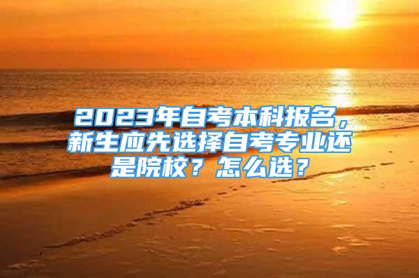 2023年自考本科報(bào)名，新生應(yīng)先選擇自考專業(yè)還是院校？怎么選？