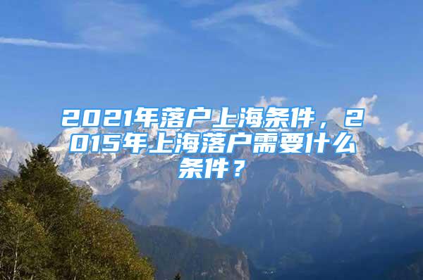 2021年落戶上海條件，2015年上海落戶需要什么條件？