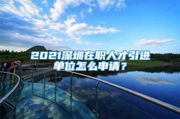 2021深圳在職人才引進(jìn)單位怎么申請？