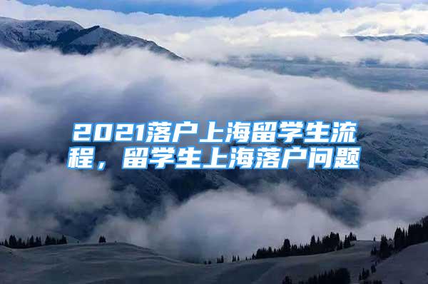 2021落戶上海留學(xué)生流程，留學(xué)生上海落戶問題