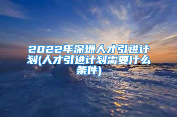 2022年深圳人才引進計劃(人才引進計劃需要什么條件)