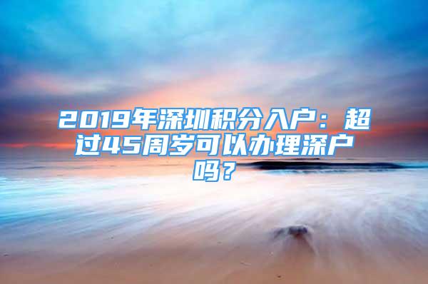 2019年深圳積分入戶：超過45周歲可以辦理深戶嗎？