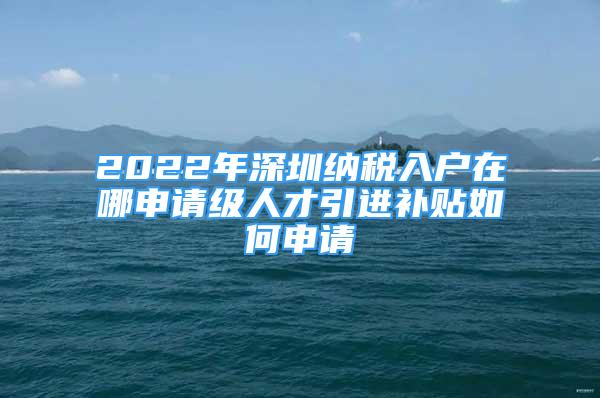 2022年深圳納稅入戶(hù)在哪申請(qǐng)級(jí)人才引進(jìn)補(bǔ)貼如何申請(qǐng)