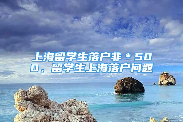 上海留學(xué)生落戶非＊500，留學(xué)生上海落戶問(wèn)題