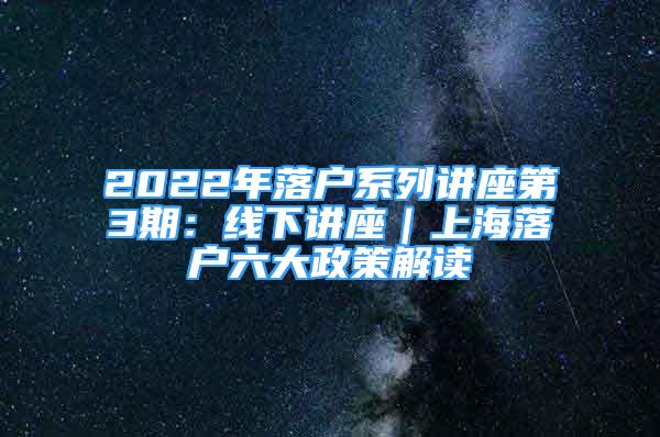 2022年落戶系列講座第3期：線下講座｜上海落戶六大政策解讀