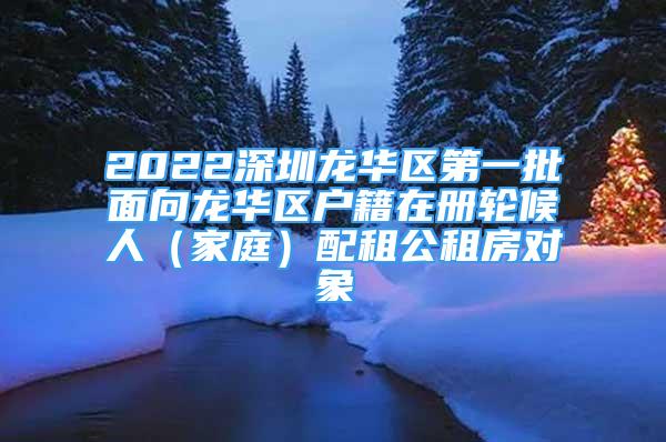 2022深圳龍華區(qū)第一批面向龍華區(qū)戶籍在冊(cè)輪候人（家庭）配租公租房對(duì)象