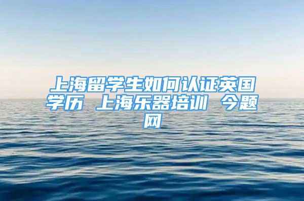 上海留學生如何認證英國學歷 上海樂器培訓 今題網(wǎng)